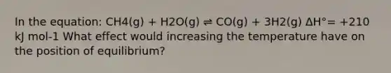 In the equation: CH4(g) + H2O(g) ⇌ CO(g) + 3H2(g) ΔH°= +210 kJ mol-1 What effect would increasing the temperature have on the position of equilibrium?