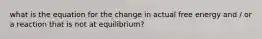 what is the equation for the change in actual free energy and / or a reaction that is not at equilibrium?