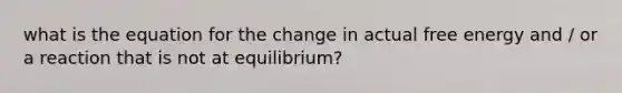 what is the equation for the change in actual free energy and / or a reaction that is not at equilibrium?