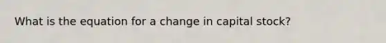 What is the equation for a change in capital stock?