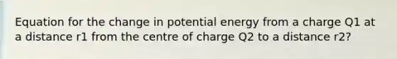 Equation for the change in potential energy from a charge Q1 at a distance r1 from the centre of charge Q2 to a distance r2?