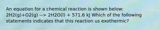 An equation for a chemical reaction is shown below: 2H2(g)+O2(g) --> 2H2O(l) + 571.6 kJ Which of the following statements indicates that this reaction us exothermic?