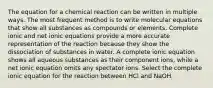 The equation for a chemical reaction can be written in multiple ways. The most frequent method is to write molecular equations that show all substances as compounds or elements. Complete ionic and net ionic equations provide a more accurate representation of the reaction because they show the dissociation of substances in water. A complete ionic equation shows all aqueous substances as their component ions, while a net ionic equation omits any spectator ions. Select the complete ionic equation for the reaction between HCl and NaOH.