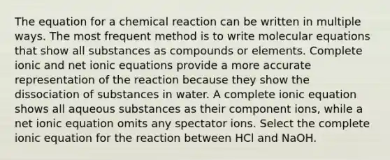 The equation for a chemical reaction can be written in multiple ways. The most frequent method is to write molecular equations that show all substances as compounds or elements. Complete ionic and net ionic equations provide a more accurate representation of the reaction because they show the dissociation of substances in water. A complete ionic equation shows all aqueous substances as their component ions, while a net ionic equation omits any spectator ions. Select the complete ionic equation for the reaction between HCl and NaOH.