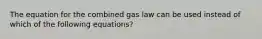 The equation for the combined gas law can be used instead of which of the following equations?