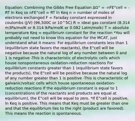 Equation: Combining the Gibbs Free Equation ΔG° = -nFE°cell = -RT ln Keq so nFE°cell = RT ln Keq n = number of moles of electrons exchanged F = Faraday constant expressed in coulombs (J/V) (96,500C or 10^5C) R = ideal gas constant (8.314 m3Pa/molK or 8.314 lkPa/molK or 0.082 Latm/molk) T = absolute temperature Keq = equilibrium constant for the reaction *You will probably not need to know this equation for the MCAT, just understand what it means: For equilibrium constants less than 1 (equilibrium state favors the reactants), the E°cell will be negative because the natural log of any number between 0 and 1 is negative -This is characteristic of electrolytic cells which house nonspontaneous oxidation-reduction reactions For equilibrium constants greater than 1 (equilibrium state favors the products), the E°cell will be positive because the natural log of any number greater than 1 is positive -This is characteristic of galvanic/voltaic cells which house spontaneous oxidation-reduction reactions If the equilibrium constant is equal to 1 (concentrations of the reactants and products are equal at equilibrium), the E°cell will be equal to zero. *If E°cell is positive, ln Keq is positive. This means that Keq must be greater than one and that the equilibrium lies to the right (product are favored). This means the reaction is spontaneous.