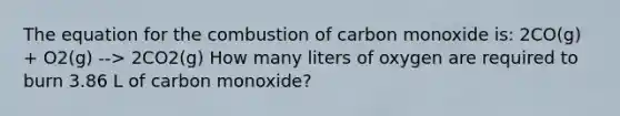 The equation for the combustion of carbon monoxide is: 2CO(g) + O2(g) --> 2CO2(g) How many liters of oxygen are required to burn 3.86 L of carbon monoxide?