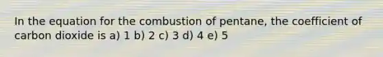 In the equation for the combustion of pentane, the coefficient of carbon dioxide is a) 1 b) 2 c) 3 d) 4 e) 5