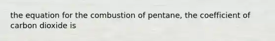 the equation for the combustion of pentane, the coefficient of carbon dioxide is