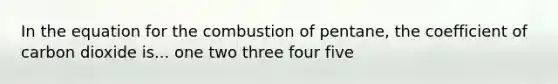 In the equation for the combustion of pentane, the coefficient of carbon dioxide is... one two three four five