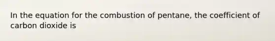 In the equation for the combustion of pentane, the coefficient of carbon dioxide is