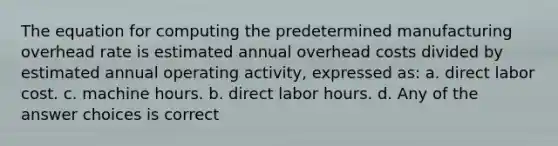 The equation for computing the predetermined manufacturing overhead rate is estimated annual overhead costs divided by estimated annual operating activity, expressed as: a. direct labor cost. c. machine hours. b. direct labor hours. d. Any of the answer choices is correct