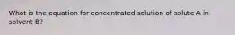 What is the equation for concentrated solution of solute A in solvent B?