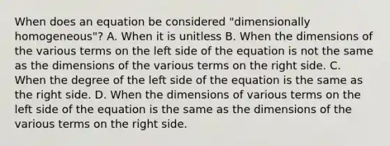 When does an equation be considered "dimensionally homogeneous"? A. When it is unitless B. When the dimensions of the various terms on the left side of the equation is not the same as the dimensions of the various terms on the right side. C. When the degree of the left side of the equation is the same as the right side. D. When the dimensions of various terms on the left side of the equation is the same as the dimensions of the various terms on the right side.