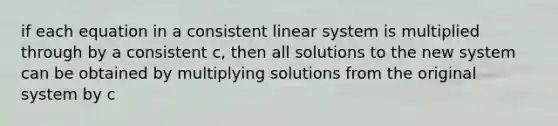 if each equation in a consistent linear system is multiplied through by a consistent c, then all solutions to the new system can be obtained by multiplying solutions from the original system by c