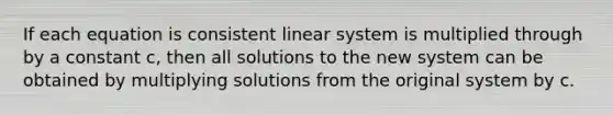 If each equation is consistent linear system is multiplied through by a constant c, then all solutions to the new system can be obtained by multiplying solutions from the original system by c.