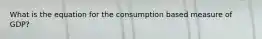 What is the equation for the consumption based measure of GDP?