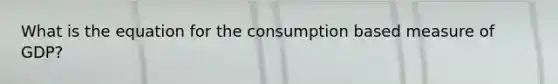 What is the equation for the consumption based measure of GDP?