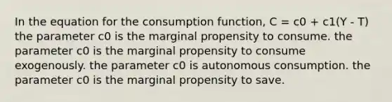 In the equation for the consumption function, C = c0 + c1(Y - T) the parameter c0 is the marginal propensity to consume. the parameter c0 is the marginal propensity to consume exogenously. the parameter c0 is autonomous consumption. the parameter c0 is the marginal propensity to save.