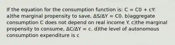 If the equation for the consumption function is: C = C0 + cY: a)the marginal propensity to save, ΔS/ΔY = C0. b)aggregate consumption C does not depend on real income Y. c)the marginal propensity to consume, ΔC/ΔY = c. d)the level of autonomous consumption expenditure is c