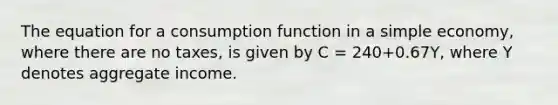 The equation for a consumption function in a simple​ economy, where there are no​ taxes, is given by C​ = 240​+0.67​Y, where Y denotes aggregate income.