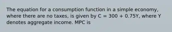 The equation for a consumption function in a simple​ economy, where there are no​ taxes, is given by C​ = 300 ​+ 0.75​Y, where Y denotes aggregate income. MPC is