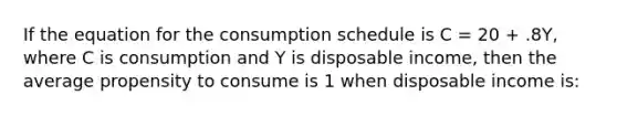 If the equation for the consumption schedule is C = 20 + .8Y, where C is consumption and Y is disposable income, then the average propensity to consume is 1 when disposable income is: