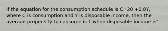 If the equation for the consumption schedule is C=20 +0.8Y, where C is consumption and Y is disposable income, then the average propensity to consume is 1 when disposable income is"