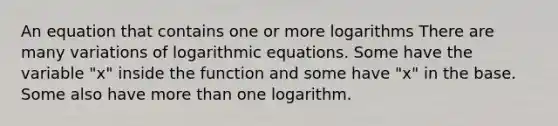 An equation that contains one or more logarithms There are many variations of logarithmic equations. Some have the variable "x" inside the function and some have "x" in the base. Some also have <a href='https://www.questionai.com/knowledge/keWHlEPx42-more-than' class='anchor-knowledge'>more than</a> one logarithm.