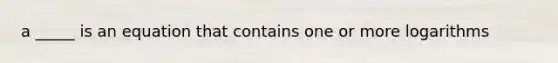 a _____ is an equation that contains one or more logarithms