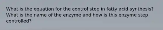 What is the equation for the control step in fatty acid synthesis? What is the name of the enzyme and how is this enzyme step controlled?