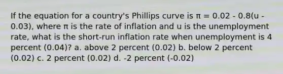 If the equation for a country's Phillips curve is π = 0.02 - 0.8(u - 0.03), where π is the rate of inflation and u is the unemployment rate, what is the short-run inflation rate when unemployment is 4 percent (0.04)? a. above 2 percent (0.02) b. below 2 percent (0.02) c. 2 percent (0.02) d. -2 percent (-0.02)