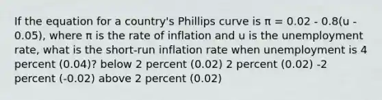 If the equation for a country's Phillips curve is π = 0.02 - 0.8(u - 0.05), where π is the rate of inflation and u is the unemployment rate, what is the short-run inflation rate when unemployment is 4 percent (0.04)? below 2 percent (0.02) 2 percent (0.02) -2 percent (-0.02) above 2 percent (0.02)