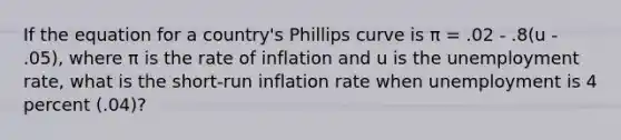 If the equation for a country's Phillips curve is π = .02 - .8(u - .05), where π is the rate of inflation and u is the <a href='https://www.questionai.com/knowledge/kh7PJ5HsOk-unemployment-rate' class='anchor-knowledge'>unemployment rate</a>, what is the short-run inflation rate when unemployment is 4 percent (.04)?