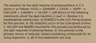 The equation for the dark reaction of photosynthesis in C-3 plants is as follows: 6CO2 + 12NADPH + 12H2O + 18ATP --> C6H12O6 + 12NADP+ + 18 ADP + 18Pi Which of the following statements about the dark reaction is true? A. ribulose-1,5-bisphosphate carboxylase, or RUBISCO is the CO2-fixing enzyme for this process. B. the reactions occur in the chloroplast stroma. C. the ATP and NADPH required for this process are produced by the light reactions of photosynthesis. D. this process is the primary source of reduced, carbon-containing compounds for all living organisms. E. all of the statements are true.