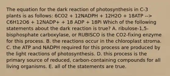 The equation for the dark reaction of photosynthesis in C-3 plants is as follows: 6CO2 + 12NADPH + 12H2O + 18ATP --> C6H12O6 + 12NADP+ + 18 ADP + 18Pi Which of the following statements about the dark reaction is true? A. ribulose-1,5-bisphosphate carboxylase, or RUBISCO is the CO2-fixing enzyme for this process. B. the reactions occur in the chloroplast stroma. C. the ATP and NADPH required for this process are produced by the <a href='https://www.questionai.com/knowledge/kSUoWrrvoC-light-reactions' class='anchor-knowledge'>light reactions</a> of photosynthesis. D. this process is the primary source of reduced, carbon-containing compounds for all living organisms. E. all of the statements are true.