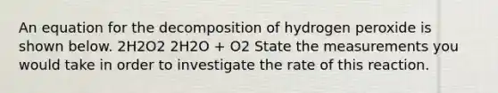 An equation for the decomposition of hydrogen peroxide is shown below. 2H2O2 2H2O + O2 State the measurements you would take in order to investigate the rate of this reaction.