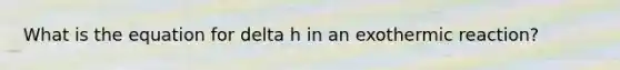 What is the equation for delta h in an exothermic reaction?