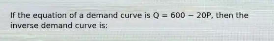 If the equation of a demand curve is Q = 600 − 20P, then the inverse demand curve is: