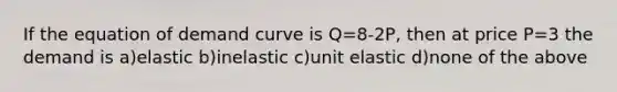 If the equation of demand curve is Q=8-2P, then at price P=3 the demand is a)elastic b)inelastic c)unit elastic d)none of the above