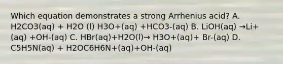 Which equation demonstrates a strong Arrhenius acid? A. H2CO3(aq) + H2O (l) H3O+(aq) +HCO3-(aq) B. LiOH(aq) →Li+(aq) +OH-(aq) C. HBr(aq)+H2O(l)→ H3O+(aq)+ Br-(aq) D. C5H5N(aq) + H2OC6H6N+(aq)+OH-(aq)