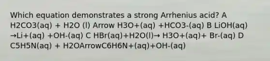 Which equation demonstrates a strong Arrhenius acid? A H2CO3(aq) + H2O (l) Arrow H3O+(aq) +HCO3-(aq) B LiOH(aq) →Li+(aq) +OH-(aq) C HBr(aq)+H2O(l)→ H3O+(aq)+ Br-(aq) D C5H5N(aq) + H2OArrowC6H6N+(aq)+OH-(aq)