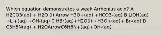 Which equation demonstrates a weak Arrhenius acid? A H2CO3(aq) + H2O (l) Arrow H3O+(aq) +HCO3-(aq) B LiOH(aq) →Li+(aq) +OH-(aq) C HBr(aq)+H2O(l)→ H3O+(aq)+ Br-(aq) D C5H5N(aq) + H2OArrowC6H6N+(aq)+OH-(aq)