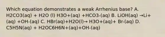 Which equation demonstrates a weak Arrhenius base? A. H2CO3(aq) + H2O (l) H3O+(aq) +HCO3-(aq) B. LiOH(aq) →Li+(aq) +OH-(aq) C. HBr(aq)+H2O(l)→ H3O+(aq)+ Br-(aq) D. C5H5N(aq) + H2OC6H6N+(aq)+OH-(aq)