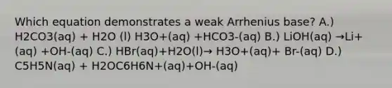 Which equation demonstrates a weak Arrhenius base? A.) H2CO3(aq) + H2O (l) H3O+(aq) +HCO3-(aq) B.) LiOH(aq) →Li+(aq) +OH-(aq) C.) HBr(aq)+H2O(l)→ H3O+(aq)+ Br-(aq) D.) C5H5N(aq) + H2OC6H6N+(aq)+OH-(aq)