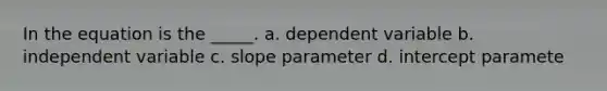 In the equation is the _____. a. dependent variable b. independent variable c. slope parameter d. intercept paramete