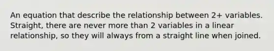 An equation that describe the relationship between 2+ variables. Straight, there are never more than 2 variables in a linear relationship, so they will always from a straight line when joined.