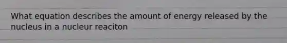 What equation describes the amount of energy released by the nucleus in a nucleur reaciton