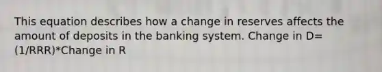 This equation describes how a change in reserves affects the amount of deposits in the banking system. Change in D= (1/RRR)*Change in R