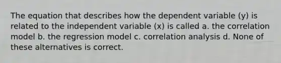 The equation that describes how the dependent variable (y) is related to the independent variable (x) is called a. the correlation model b. the regression model c. correlation analysis d. None of these alternatives is correct.